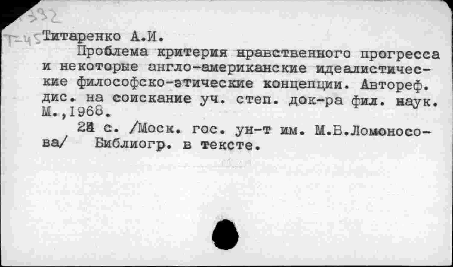 ﻿Титаренко А.И.
Проблема критерия нравственного прогресса и некоторые англо-американские идеалистические философско-этические концепции. Автореф. дис. на соискание уч. степ, док-ра фил. наук. М. ,1968.
2й с. /Моск. гос. ун-т им. М.В.Ломоносова/ Библиогр. в тексте.